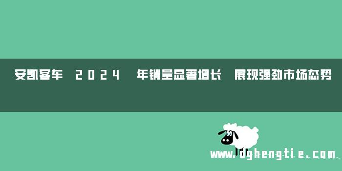 安凯客车 2024 年销量显著增长 展现强劲市场态势